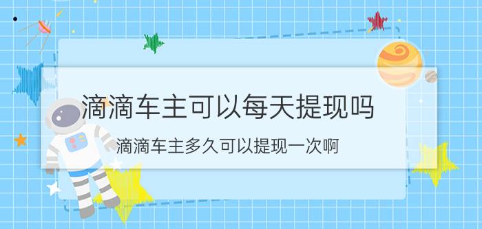 滴滴车主可以每天提现吗 滴滴车主多久可以提现一次啊？